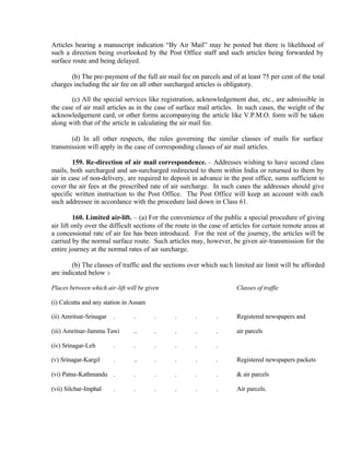 Articles bearing a manuscript indication “By Air Mail” may be posted but there is likelihood of
such a direction being overlooked by the Post Office staff and such articles being forwarded by
surface route and being delayed.
(b) The pre-payment of the full air mail fee on parcels and of at least 75 per cent of the total
charges including the air fee on all other surcharged articles is obligatory.
(c) All the special services like registration, acknowledgement due, etc., are admissible in
the case of air mail articles as in the case of surface mail articles. In such cases, the weight of the
acknowledgement card, or other forms accompanying the article like V.P.M.O. form will be taken
along with that of the article in calculating the air mail fee.
(d) In all other respects, the rules governing the similar classes of mails for surface
transmission will apply in the case of corresponding classes of air mail articles.
159. Re-direction of air mail correspondence. – Addresses wishing to have second class
mails, both surcharged and un-surcharged redirected to them within India or returned to them by
air in case of non-delivery, are required to deposit in advance in the post office, sums sufficient to
cover the air fees at the prescribed rate of air surcharge. In such cases the addresses should give
specific written instruction to the Post Office. The Post Office will keep an account with each
such addressee in accordance with the procedure laid down in Class 61.
160. Limited air-lift. – (a) For the convenience of the public a special procedure of giving
air lift only over the difficult sections of the route in the case of articles for certain remote areas at
a concessional rate of air fee has been introduced. For the rest of the journey, the articles will be
carried by the normal surface route. Such articles may, however, be given air-transmission for the
entire journey at the normal rates of air surcharge.
(b) The classes of traffic and the sections over which such limited air limit will be afforded
are indicated below :-
Places between which air-lift will be given Classes of traffic
(i) Calcutta and any station in Assam
(ii) Amritsar-Srinagar . . . . . . Registered newspapers and
(iii) Amritsar-Jammu Tawi .. . . . . air parcels
(iv) Srinagar-Leh . . . . . .
(v) Srinagar-Kargil . .. . . . . Registered newspapers packets
(vi) Patna-Kathmandu . . . . . . & air parcels
(vii) Silchar-Imphal . . . . . . Air parcels.
 