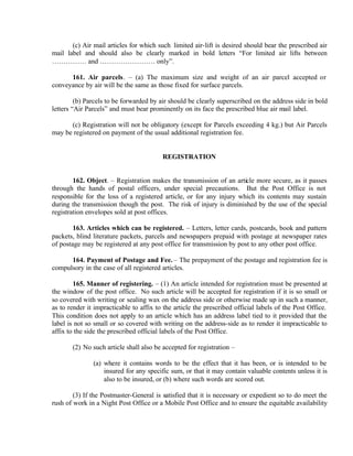 (c) Air mail articles for which such limited air-lift is desired should bear the prescribed air
mail label and should also be clearly marked in bold letters “For limited air lifts between
…………… and …………………… only”.
161. Air parcels. – (a) The maximum size and weight of an air parcel accepted or
conveyance by air will be the same as those fixed for surface parcels.
(b) Parcels to be forwarded by air should be clearly superscribed on the address side in bold
letters “Air Parcels” and must bear prominently on its face the prescribed blue air mail label.
(c) Registration will not be obligatory (except for Parcels exceeding 4 kg.) but Air Parcels
may be registered on payment of the usual additional registration fee.
REGISTRATION
162. Object. – Registration makes the transmission of an article more secure, as it passes
through the hands of postal officers, under special precautions. But the Post Office is not
responsible for the loss of a registered article, or for any injury which its contents may sustain
during the transmission though the post. The risk of injury is diminished by the use of the special
registration envelopes sold at post offices.
163. Articles which can be registered. – Letters, letter cards, postcards, book and pattern
packets, blind literature packets, parcels and newspapers prepaid with postage at newspaper rates
of postage may be registered at any post office for transmission by post to any other post office.
164. Payment of Postage and Fee. – The prepayment of the postage and registration fee is
compulsory in the case of all registered articles.
165. Manner of registering. – (1) An article intended for registration must be presented at
the window of the post office. No such article will be accepted for registration if it is so small or
so covered with writing or sealing wax on the address side or otherwise made up in such a manner,
as to render it impracticable to affix to the article the prescribed official labels of the Post Office.
This condition does not apply to an article which has an address label tied to it provided that the
label is not so small or so covered with writing on the address-side as to render it impracticable to
affix to the side the prescribed official labels of the Post Office.
(2) No such article shall also be accepted for registration –
(a) where it contains words to be the effect that it has been, or is intended to be
insured for any specific sum, or that it may contain valuable contents unless it is
also to be insured, or (b) where such words are scored out.
(3) If the Postmaster-General is satisfied that it is necessary or expedient so to do meet the
rush of work in a Night Post Office or a Mobile Post Office and to ensure the equitable availability
 
