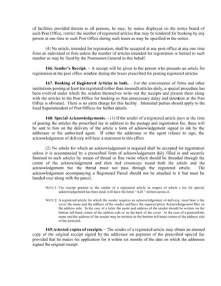 of facilities provided therein to all persons, he may, by notice displayed on the notice board of
such Post Office, restrict the number of registered articles that may be tendered for booking by any
person at one time at such Post Office during such hours as may be specified in the notice.
(4) No article, intended for registration, shall be accepted at any post office at any one time
from an individual or firm unless the number of articles intended for registration is limited to such
number as may be fixed by the Postmaster-General in this behalf.
166. Sender’s Receipt. – A receipt will be given to the person who presents an article for
registration at the post office window during the hours prescribed for posting registered articles.
167. Booking of Registered Articles in bulk. – For the convenience of firms and other
institutions posting at least ten registered (other than insured) articles daily, a special procedure has
been evolved under which the senders themselves write out the receipts and present them along
with the articles to the Post Office for booking so that unnecessary delay and detention at the Post
Office is obviated. There is no extra charge for this facility. Interested parties should apply to the
local Superintendent of Post Offices for further details.
168. Special Acknowledgements. – (1) If the sender of a registered article pays at the time
of posting the articles the prescribed fee in addition to the postage and registration fee, these will
be sent to him on the delivery of the article a form of acknowledgement signed in ink by the
addressee or his authorized agent. If either the addressee or the agent refuses to sign, the
acknowledgement of delivery will bear a statement to this effect.
(2) No article for which an acknowledgement is required shall be accepted for registration
unless it is accompanied by a prescribed form of acknowledgement duly filled in and securely
fastened to such articles by means of thread or fine twine which should be threaded through the
centre of the acknowledgement and then tied crossways round both the article and the
acknowledgement but the thread must not pass through the registered article. The
acknowledgement accompanying a Registered Parcel should not be attached to it but must be
handed over along with the parcel.
NOTE 1 :The receipt granted to the sender of a registered article in respect of which a fee for special
acknowledgement has been paid, will have the letter “A.D.” written across it.
NOTE 2: A registered article for which the sender requires an acknowledgement of delivery, must bear o the
cover the name and the address of the sender and have the superscription Acknowledgement Due on
the address side. In the case of a letter the name and address of the sender should be written on the
bottom left hand corner of the address side or on the back of the cover. In the case of a postcard the
name and the address of the sender may be written on the bottom left hand corner of the address side
of the postcard.
169.Attested copies of receipts. – The sender of a registered article may obtain an attested
copy of the original receipt signed by the addressee on payment of the prescribed special fee
provided that he makes his application for it within six months of the date on which the addressee
signed the original receipt.
 