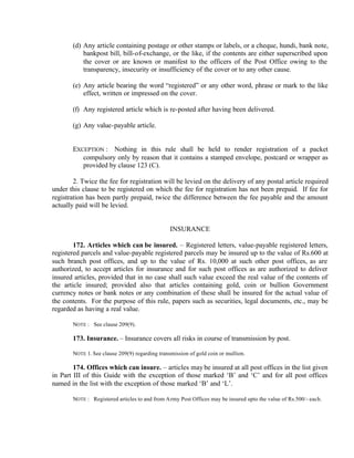 (d) Any article containing postage or other stamps or labels, or a cheque, hundi, bank note,
bankpost bill, bill-of-exchange, or the like, if the contents are either superscribed upon
the cover or are known or manifest to the officers of the Post Office owing to the
transparency, insecurity or insufficiency of the cover or to any other cause.
(e) Any article bearing the word “registered” or any other word, phrase or mark to the like
effect, written or impressed on the cover.
(f) Any registered article which is re-posted after having been delivered.
(g) Any value-payable article.
EXCEPTION : Nothing in this rule shall be held to render registration of a packet
compulsory only by reason that it contains a stamped envelope, postcard or wrapper as
provided by clause 123 (C).
2. Twice the fee for registration will be levied on the delivery of any postal article required
under this clause to be registered on which the fee for registration has not been prepaid. If fee for
registration has been partly prepaid, twice the difference between the fee payable and the amount
actually paid will be levied.
INSURANCE
172. Articles which can be insured. – Registered letters, value-payable registered letters,
registered parcels and value-payable registered parcels may be insured up to the value of Rs.600 at
such branch post offices, and up to the value of Rs. 10,000 at such other post offices, as are
authorized, to accept articles for insurance and for such post offices as are authorized to deliver
insured articles, provided that in no case shall such value exceed the real value of the contents of
the article insured; provided also that articles containing gold, coin or bullion Government
currency notes or bank notes or any combination of these shall be insured for the actual value of
the contents. For the purpose of this rule, papers such as securities, legal documents, etc., may be
regarded as having a real value.
NOTE : See clause 209(9).
173. Insurance. – Insurance covers all risks in course of transmission by post.
NOTE 1. See clause 209(9) regarding transmission of gold coin or mullion.
174. Offices which can insure. – articles may be insured at all post offices in the list given
in Part III of this Guide with the exception of those marked ‘B’ and ‘C’ and for all post offices
named in the list with the exception of those marked ‘B’ and ‘L’.
NOTE : Registered articles to and from Army Post Offices may be insured upto the value of Rs.500/- each.
 