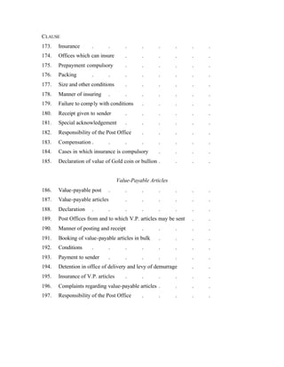 CLAUSE
173. Insurance . . . . . . . .
174. Offices which can insure . . . . . .
175. Prepayment compulsory . . . . . .
176. Packing . . . . . . . .
177. Size and other conditions . . . . . .
178. Manner of insuring . . . . . . .
179. Failure to comply with conditions . . . . .
180. Receipt given to sender . . . . . .
181. Special acknowledgement . . . . . .
182. Responsibility of the Post Office . . . . .
183. Compensation . . . . . . . .
184. Cases in which insurance is compulsory . . . .
185. Declaration of value of Gold coin or bullion . . . .
Value-Payable Articles
186. Value-payable post . . . . . . .
187. Value-payable articles . . . . . .
188. Declaration . . . . . . . .
189. Post Offices from and to which V.P. articles may be sent . .
190. Manner of posting and receipt . . . . .
191. Booking of value-payable articles in bulk . . . .
192. Conditions . . . . . . . .
193. Payment to sender . . . . . . .
194. Detention in office of delivery and levy of demurrage . .
195. Insurance of V.P. articles . . . . . .
196. Complaints regarding value-payable articles . . . .
197. Responsibility of the Post Office . . . . .
 