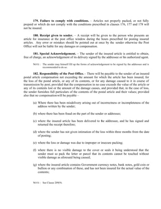 179. Failure to comply with conditions. – Articles not properly packed, or not fully
prepaid or which do not comply with the conditions prescribed in clauses 176, 177 and 178 will
not be insured.
180. Receipt given to sender. – A receipt will be given to the person who presents an
article for insurance at the post office window during the hours prescribed for posting insured
articles. Any error or mistakes should be pointed out at once by the sender otherwise the Post
Office will not be liable for any damages or compensation.
181. Special Acknowledgement. – The sender of the insured article is entitled to obtain,
free of charge, an acknowledgement of its delivery signed by the addressee or his authorized agent.
NOTE : The sender may himself fill up the forms of acknowledgement to be signed by the addressee and is
recommended to do so.
182. Responsibility of the Post Office. – There will be payable to the sender of an insured
postal article compensation not exceeding the amount for which the article has been insured, for
the loss of the postal article, or any of its contents, or for any damage caused to it in course of
transmission by post; provided that the compensation in no case exceeds the value of the article or
any of its contents lost or the amount of the damage causes, and provided that, in the case of loss,
the sender furnishes full particulars of the contents of the postal article and their values; provided
also that no compensationwill be payable –
(a) Where there has been misdelivery arising out of incorrectness or incompleteness of the
address written by the sender;
(b) where there has been fraud on the part of the sender or addressee;
(c) where the insured article has been delivered to the addressee, and he has signed and
returned the receipt therefore;
(d) where the sender has not given intimation of the loss within three months from the date
of posting;
(e) where the loss or damage was due to improper or insecure packing;
(f) where there is no visible damage to the cover or seals it being understood that the
sender must so pack the letter or parcel that its contents cannot be touched without
visible damage as aforesaid being caused;
(g) where the insured article contains Government currency notes, bank notes, gold coin or
bullion or any combination of these, and has not been insured for the actual value of the
contents;
NOTE : See Clause 209(9).
 