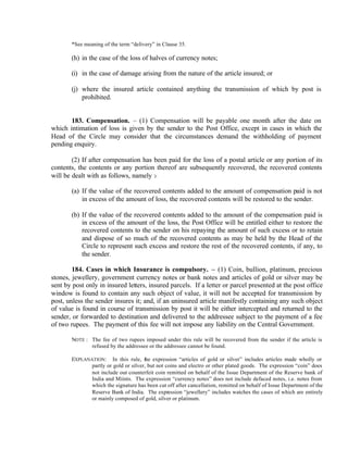 *See meaning of the term “delivery” in Clause 35.
(h) in the case of the loss of halves of currency notes;
(i) in the case of damage arising from the nature of the article insured; or
(j) where the insured article contained anything the transmission of which by post is
prohibited.
183. Compensation. – (1) Compensation will be payable one month after the date on
which intimation of loss is given by the sender to the Post Office, except in cases in which the
Head of the Circle may consider that the circumstances demand the withholding of payment
pending enquiry.
(2) If after compensation has been paid for the loss of a postal article or any portion of its
contents, the contents or any portion thereof are subsequently recovered, the recovered contents
will be dealt with as follows, namely :-
(a) If the value of the recovered contents added to the amount of compensation paid is not
in excess of the amount of loss, the recovered contents will be restored to the sender.
(b) If the value of the recovered contents added to the amount of the compensation paid is
in excess of the amount of the loss, the Post Office will be entitled either to restore the
recovered contents to the sender on his repaying the amount of such excess or to retain
and dispose of so much of the recovered contents as may be held by the Head of the
Circle to represent such excess and restore the rest of the recovered contents, if any, to
the sender.
184. Cases in which Insurance is compulsory. – (1) Coin, bullion, platinum, precious
stones, jewellery, government currency notes or bank notes and articles of gold or silver may be
sent by post only in insured letters, insured parcels. If a letter or parcel presented at the post office
window is found to contain any such object of value, it will not be accepted for transmission by
post, unless the sender insures it; and, if an uninsured article manifestly containing any such object
of value is found in course of transmission by post it will be either intercepted and returned to the
sender, or forwarded to destination and delivered to the addressee subject to the payment of a fee
of two rupees. The payment of this fee will not impose any liability on the Central Government.
NOTE : The fee of two rupees imposed under this rule will be recovered from the sender if the article is
refused by the addressee or the addressee cannot be found.
EXPLANATION: In this rule, the expression “articles of gold or silver” includes articles made wholly or
partly or gold or silver, but not coins and electro or other plated goods. The expression “coin” does
not include out counterfeit coin remitted on behalf of the Issue Department of the Reserve bank of
India and Miints. The expression “currency notes” does not include defaced notes, i.e. notes from
which the signature has been cut off after cancellation, remitted on behalf of Issue Department of the
Reserve Bank of India. The expression “jewellery” includes watches the cases of which are entirely
or mainly composed of gold, silver or platinum.
 