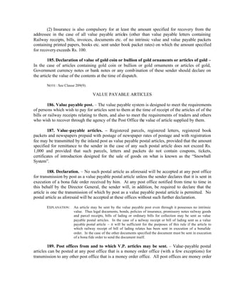 (2) Insurance is also compulsory for at least the amount specified for recovery from the
addressee in the case of all value payable articles (other than value payable letters containing
Railway receipts, bills, invoices, documents etc. of no intrinsic value and value payable packets
containing printed papers, books etc. sent under book packet rates) on which the amount specified
for recovery exceeds Rs. 100.
185. Declaration of value of gold coin or bullion of gold ornaments or articles of gold –
In the case of articles containing gold coin or bullion or gold ornaments or articles of gold,
Government currency notes or bank notes or any combination of these sender should declare on
the article the value of the contents at the time of dispatch.
NOTE : See Clause 209(9).
VALUE PAYABLE ARTICLES
186. Value payable post. – The value payable system is designed to meet the requirements
of persons which wish to pay for articles sent to them at the time of receipt of the articles of of the
bills or railway receipts relating to them, and also to meet the requirements of traders and others
who wish to recover through the agency of the Post Office the value of article supplied by them.
187. Value-payable articles. – Registered parcels, registered letters, registered book
packets and newspapers prepaid with postage of newspaper rates of postage and with registration
fee may be transmitted by the inland post as value payable postal articles, provided that the amount
specified for remittance to the sender in the case of any such postal article does not exceed Rs.
1,000 and provided that such parcels, letters and packets do not contain coupons, tickets,
certificates of introduction designed for the sale of goods on what is known as the “Snowball
System”.
188. Declaration. – No such postal article as aforesaid will be accepted at any post office
for transmission by post as a value payable postal article unless the sender declares that it is sent in
execution of a bona fide order received by him. At any post office notified from time to time in
this behalf by the Director General, the sender will, in addition, be required to declare that the
article is one the transmission of which by post as a value payable postal article is permitted. No
postal article as aforesaid will be accepted at these offices without such further declaration.
EXPLANATION: An article may be sent by the value payable post even through it possesses no intrinsic
value. Thus legal documents, bonds, policies of insurance, promissory notes railway goods
and parcel receipts, bills of lading or ordinary bills for collection may be sent as value
payable postal articles. In the case of a railway receipt or bill of lading sent as a value
payable postal article – it will be sufficient for the purposes of this rule if the article to
which railway receipt of bill of lading relates has been sent in execution of a bonafide
order. In the case of the other documents specified the document must be sent in execution
of a bona fide order to send the document itself.
189. Post offices from and to which V.P. articles may be sent. – Value-payable postal
articles can be posted at any post office that is a money order office (with a few exceptions) for
transmission to any other post office that is a money order office. All post offices are money order
 