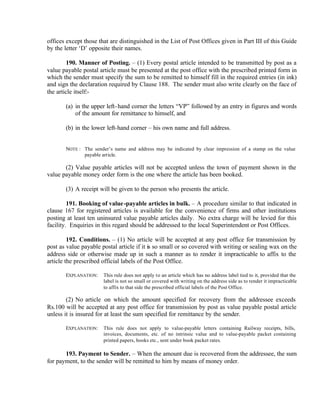 offices except those that are distinguished in the List of Post Offices given in Part III of this Guide
by the letter ‘D’ opposite their names.
190. Manner of Posting. – (1) Every postal article intended to be transmitted by post as a
value payable postal article must be presented at the post office with the prescribed printed form in
which the sender must specify the sum to be remitted to himself fill in the required entries (in ink)
and sign the declaration required by Clause 188. The sender must also write clearly on the face of
the article itself:-
(a) in the upper left-hand corner the letters “VP” followed by an entry in figures and words
of the amount for remittance to himself, and
(b) in the lower left-hand corner – his own name and full address.
NOTE : The sender’s name and address may be indicated by clear impression of a stamp on the value
payable article.
(2) Value payable articles will not be accepted unless the town of payment shown in the
value payable money order form is the one where the article has been booked.
(3) A receipt will be given to the person who presents the article.
191. Booking of value-payable articles in bulk. – A procedure similar to that indicated in
clause 167 for registered articles is available for the convenience of firms and other institutions
posting at least ten uninsured value payable articles daily. No extra charge will be levied for this
facility. Enquiries in this regard should be addressed to the local Superintendent or Post Offices.
192. Conditions. – (1) No article will be accepted at any post office for transmission by
post as value payable postal article if it is so small or so covered with writing or sealing wax on the
address side or otherwise made up in such a manner as to render it impracticable to affix to the
article the prescribed official labels of the Post Office.
EXPLANATION: This rule does not apply to an article which has no address label tied to it, provided that the
label is not so small or covered with writing on the address side as to render it impracticable
to affix to that side the prescribed official labels of the Post Office.
(2) No article on which the amount specified for recovery from the addressee exceeds
Rs.100 will be accepted at any post office for transmission by post as value payable postal article
unless it is insured for at least the sum specified for remittance by the sender.
EXPLANATION: This rule does not apply to value-payable letters containing Railway receipts, bills,
invoices, documents, etc. of no intrinsic value and to value-payable packet containing
printed papers, books etc., sent under book packet rates.
193. Payment to Sender. – When the amount due is recovered from the addressee, the sum
for payment, to the sender will be remitted to him by means of money order.
 