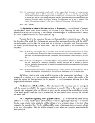 NOTE 1: A postmaster is authorized to comply with a written request from the sender of a value-payable
article posted in India to deliver such article to the addressee free or to alter the sum originally
specified for remittance to himself provided that such requests are communicated through the office
of posting and that the value-payable article has not been returned to the office of posting when the
request of the sender reaches the office of delivery. The information may be sent by telegram if the
sender affixes postage stamps of a value to cover the cost of the message to his application.
NOTE 2: See Clause 67.
194. Detention in office of delivery and levy of demurrage. – If the addressee of a value-
payable postal article omits to take delivery of it within 7 days following the date of its first
presentation or the date of delivery to him or to his accredited agent of an intimation of its arrival,
the article will be returned to the sender on the 8th
day :
Provided that if in the meantime the addressee has applied in writing to the post office for
the detention of the article for a further period not exceeding seven days beginning with the said 8th
day and pays the prescribed fee the article shall not be returned to the sender until the expiration of
the further period covered by the application. Any fee so paid shall in no circumstances be
refunded.
NOTE 1: If the 7th
day following the date on which the article has been presented or intimation of its arrival
has been delivered to the addressee or his accredited agent, falls on a Sunday or Post Office holiday ,
the article will be detained until the next working day and no demurrage will be charged for the extra
days.
NOTE 2: If the last day of the period for which the addressee has asked for the detention of the article beyond
the first 7 days falls on a Sunday or Post Office holidays, the article will be detained till the next
working day and no demurrage will be charged for the additional detention on account of the Sunday
or Post Office holiday.
NOTE 3: In the case of an article sent out for delivery through a village postman, the period of 7 days will be
counted from the date of the intimation of its arrival to the addressee or to his accredited agent.
(2) When a value-payable postal article is returned to the sender under sub-clause (1) the
sender will be required to pay any charges that may be due on it and to acknowledge receipt of the
article by signing the form presented by the postman. In no circumstances will any fee or fees
prepaid by the sender be refunded.
195. Insurance of V.P. Articles. – The value declared for insurance need not correspond
with the amount specified by the sender for remittance to himself. Thus in the case of a watch
returned after repairs per value-payable post to its owner, the amount to be remitted to the sender
of the watch would be only the cost of repairs while the sum insured would represent the value of
the watch itself.
196. Complaints regarding value-payable articles. – (1) Whenever the sender article
addressee of a value-payable postal article makes a complaint regarding the delivery of or payment
for, the value-payable postal article, he will be entitled to have an enquiry made by the post office
on paying the prescribed fee. The fee will be paid by means of a postage stamps or stamps affixed
to the letter of complaint. This fee will be refunded in cases where the complaint was found to be
well-grounded.
 