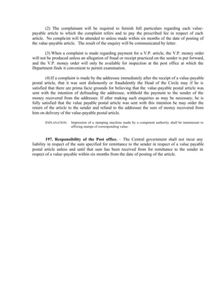 (2) The complainant will be required to furnish full particulars regarding each value-
payable article to which the complaint refers and to pay the prescribed fee in respect of each
article. No complaint will be attended to unless made within six months of the date of posting of
the value-payable article. The result of the enquiry will be communicated by letter.
(3) When a complaint is made regarding payment for a V.P. article, the V.P. money order
will not be produced unless an allegation of fraud or receipt practiced on the sender is put forward,
and the V.P. money order will only be available for inspection at the post office at which the
Department finds it convenient to permit examination.
(4) If a complaint is made by the addressee immediately after the receipt of a value-payable
postal article, that it was sent dishonestly or fraudulently the Head of the Circle may if he is
satisfied that there are prima facie grounds for believing that the value-payable postal article was
sent with the intention of defrauding the addressee, withhold the payment to the sender of the
money recovered from the addressee. If after making such enquiries as may be necessary, he is
fully satisfied that the value payable postal article was sent with this intention he may order the
return of the article to the sender and refund to the addressee the sum of money recovered from
him on delivery of the value-payable postal article.
EXPLANATION: Impression of a stamping machine made by a competent authority shall be tantamount to
affixing stamps of corresponding value.
197. Responsibility of the Post office. – The Central government shall not incur any
liability in respect of the sum specified for remittance to the sender in respect of a value payable
postal article unless and until that sum has been received from for remittance to the sender in
respect of a value-payable within six months from the date of posting of the article.
 