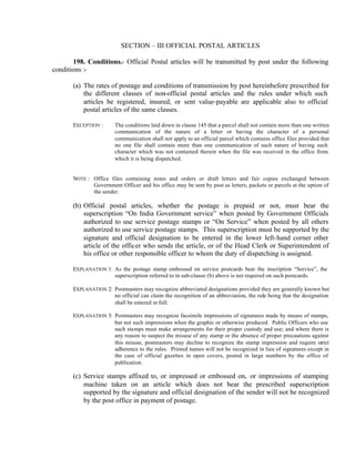 SECTION – III OFFICIAL POSTAL ARTICLES
198. Conditions.- Official Postal articles will be transmitted by post under the following
conditions :-
(a) The rates of postage and conditions of transmission by post hereinbefore prescribed for
the different classes of non-official postal articles and the rules under which such
articles be registered, insured, or sent value-payable are applicable also to official
postal articles of the same classes.
EXCEPTION : The conditions laid down in clause 145 that a parcel shall not contain more than one written
communication of the nature of a letter or having the character of a personal
communication shall not apply to an official parcel which contains office files provided that
no one file shall contain more than one communication of such nature of having such
character which was not contained therein when the file was received in the office from
which it is being dispatched.
NOTE : Office files containing notes and orders or draft letters and fair copies exchanged between
Government Officer and his office may be sent by post as letters, packets or parcels at the option of
the sender.
(b) Official postal articles, whether the postage is prepaid or not, must bear the
superscription “On India Government service” when posted by Government Officials
authorized to use service postage stamps or “On Service” when posted by all others
authorized to use service postage stamps. This superscription must be supported by the
signature and official designation to be entered in the lower left-hand corner other
article of the officer who sends the article, or of the Head Clerk or Superintendent of
his office or other responsible officer to whom the duty of dispatching is assigned.
EXPLANATION 1: As the postage stamp embossed on service postcards bear the inscription “Service”, the
superscription referred to in sub-clause (b) above is not required on such postcards.
EXPLANATION 2: Postmasters may recognize abbreviated designations provided they are generally known but
no official can claim the recognition of an abbreviation, the rule being that the designation
shall be entered in full.
EXPLANATION 3: Postmasters may recognize facsimile impressions of signatures made by means of stamps,
but not such impressions when the graphic or otherwise produced. Public Officers who use
such stamps must make arrangements for their proper custody and use; and where there is
any reason to suspect the misuse of any stamp or the absence of proper precautions against
this misuse, postmasters may decline to recognize the stamp impression and require strict
adherence to the rules. Printed names will not be recognized in lieu of signatures except in
the case of official gazettes in open covers, posted in large numbers by the office of
publication.
(c) Service stamps affixed to, or impressed or embossed on, or impressions of stamping
machine taken on an article which does not bear the prescribed superscription
supported by the signature and official designation of the sender will not be recognized
by the post office in payment of postage.
 