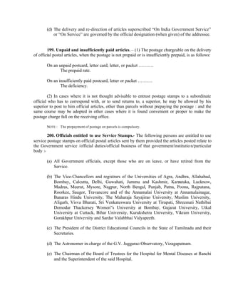 (d) The delivery and re-direction of articles superscribed “On India Government Service”
or “On Service” are governed by the official designation (when given) of the addressee.
199. Unpaid and insufficiently paid articles. – (1) The postage chargeable on the delivery
of official postal articles, when the postage is not prepaid or is insufficiently prepaid, is as follows:
On an unpaid postcard, letter card, letter, or packet ……….
The prepaid rate.
On an insufficiently paid postcard, letter or packet ……….
The deficiency.
(2) In cases where it is not thought advisable to entrust postage stamps to a subordinate
official who has to correspond with, or to send returns to, a superior, he may be allowed by his
superior to post to him official articles, other than parcels without prepaying the postage : and the
same course may be adopted in other cases where it is found convenient or proper to make the
postage charge fall on the receiving office.
NOTE : The prepayment of postage on parcels is compulsory.
200. Officials entitled to use Service Stamps.- The following persons are entitled to use
service postage stamps on official postal articles sent by them provided the articles posted relate to
the Government service /official duties/official business of that government/institution/particular
body :-
(a) All Government officials, except those who are on leave, or have retired from the
Service.
(b) The Vice-Chancellors and registrars of the Universities of Agra, Andhra, Allahabad,
Bombay, Calcutta, Delhi, Guwahati, Jammu and Kashmir, Karnataka, Lucknow,
Madras, Meerut, Mysore, Nagpur, North Bengal, Punjab, Patna, Poona, Rajputana,
Roorkee, Saugor, Travancore and of the Annamalai University at Annamalainagar,
Banaras Hindu University, The Maharaja Sayajirao University, Muslim University,
Aligarh, Visva Bharati, Sri Venkateswara University at Tirupati, Shreemati Nathibai
Demodar Thackersey Women”s University at Bombay, Gujarat University, Utkal
University at Cuttack, Bihar University, Kurukshetra University, Vikram University,
Gorakhpur University and Sardar Valabbhai Vidyapeeth.
(c) The President of the District Educational Councils in the State of Tamilnadu and their
Secretaries.
(d) The Astronomer in-charge of the G.V. Juggarao Observatory, Vizagapatnam.
(e) The Chairman of the Board of Trustees for the Hospital for Mental Diseases at Ranchi
and the Superintendent of the said Hospital.
 