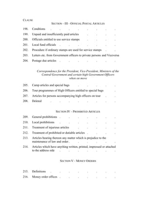 CLAUSE
SECTION – III– OFFICIAL POSTAL ARTICLES
198. Conditions . . . . . . . .
199. Unpaid and insufficiently paid articles . . . .
200. Officials entitled to use service stamps . . . .
201. Local fund officials . . . . . . .
202. Procedure if ordinary stamps are used for service stamps . .
203. Letters etc. from Government officers to private persons and Viceversa
204. Postage due articles . . . . . . .
Correspondence for the President, Vice-President, Ministers of the
Central Government and certain high Government Officers
when on move
205. Camp articles and special bags . . . . .
206. Tour programmes of High Officers entitled to special bags .
207. Articles for persons accompanying high officers on tour . .
208. Deleted . . . . . . . .
SECTION IV – PROHIBITED ARTICLES
209. General prohibitions . . . . . . .
210. Local prohibitions . . . . . . .
211. Treatment of injurious articles . . . . .
212. Treatment of prohibited or dutiable articles . . . .
213. Articles bearing thereon any matter which is prejudice to the
maintenance of law and order . . . . . .
214. Articles which have anything written, printed, impressed or attached
to the address side . . . . . . .
SECTION V – MONEY ORDERS
215. Definitions . . . . . . . .
216. Money order offices . . . . . . .
 