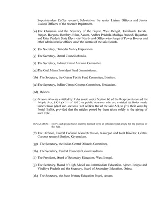 Superintendent Coffee research, Sub-station, the senior Liaison Officers and Junior
Liaison Officers of the research Department.
(w) The Chairman and the Secretary of the Gujrat, West Bengal, Tamilnadu, Kerala,
Punjab, Haryana, Bombay, Bihar, Assam, Andhra Pradesh, Madhya Pradesh, Rajasthan
and Uttar Pradesh State Electricity Boards and Officers-in-charge of Power Houses and
other administrative offices under the control of the said Boards.
(x) The Secretary, Damodar Valley Corporation.
(y) The Secretary, Dental Council of India.
(z) The Secretary, Indian Central Arecanut Committee.
(aa)The Coal Mines Provident Fund Commissioner.
(bb) The Secretary, the Cotton Textile Fund Committee, Bombay.
(cc)The Secretary, Indian Central Coconut Committee, Ernakulam.
(dd) Deleted.
(ee)Persons who are entitled by Rules made under Section 60 of the Respresentation of the
People Act, 1951 (XLII of 1951) or public servants who are entitled by Rules made
under clause (d) of sub-section (2) of section 169 of the said Act, to give their votes by
Postal Ballot, provided that the articles posted by them relate solely to the giving of
such vote.
EXPLANATION : Every such postal ballot shall be deemed to be an official postal article for the purpose of
this rule.
(ff) The Director, Central Coconut Research Station, Kasargod and Joint Director, Central
Coconut research Station, Kayangulam.
(gg) The Secretary, the Indian Central Oilseeds Committee.
(hh) The Secretary, Central Council of Gosamvardhana.
(ii) The President, Board of Secondary Education, West Bengal.
(jj) The Secretary, Board of High School and Intermediate Education, Ajmer, Bhopal and
Vindhiya Pradesh and the Secretary, Board of Secondary Education, Orissa.
(kk) The Secretary, the State Primary Education Board, Assam.
 