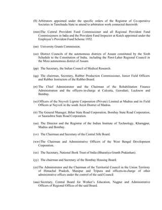 (ll) Arbitrators appointed under the specific orders of the Registrar of Co-operative
Societies in Tamilnadu State to attend to arbitration work connected therewith.
(mm)The Central Provident Fund Commissioner and all Regional Provident Fund
Commissioners in India and the Provident Fund Inspector at Kutch appointed under the
Employee’s Provident Fund Scheme 1952.
(nn) University Grants Commission.
(oo) District Councils of the autonomous districts of Assam constituted by the Sixth
Schedule to the Constitution of India, including the Pawi-Laher Regional Council in
the Mizo autonomous district of Assam.
(pp) The Secretary, the Indian Council of Medical Research.
(qq) The chairman, Secretary, Rubber Production Commissioner, Junior Field Officers
and Rubber Instructors of the Rubber Board.
(rr) The Chief Administrator and the Chairman of the Rehabilitation Finance
Administration and the officers-in-charge at Calcutta, Guwahati, Lucknow and
Bombay.
(ss) Officers of the Neyveli Lignite Corporation (Private) Limited at Madras and its Field
Officers at Neyveli in the south Arcot District of Madras.
(tt) The General Manager, Bihar State Road Corporation, Bombay State Road Corporation,
or Saurashtra State Road Corporation.
(uu) The Director and the Registrar of the Indian Institute of Technology, Kharagpur,
Madras and Bombay.
(vv) The Chairman and Secretary of the Central Silk Board.
(ww)The Chairman and Administrative Officers of the West Bengal Development
Corporation.
(xx) The Secretary, National Book Trust of India (Bharatiya Granth Prakashan).
(yy) The chairman and Secretary of the Bombay Housing Board.
(zz)The Administrator and the Chairman of the Territorial Council in the Union Territory
of Himachal Pradesh, Manipur and Tripura and officers-in-charge of other
administrative offices under the control of the said Council.
(aaa) Secretary, Central Board for Worker’s Education, Nagpur and Administrative
Officers of Regional Offices of the said Board.
 