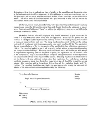designation, with a view ot enclosed one class of articles in the special bag and dispatch the other
to the headquarters of the officer concerned. Articles addressed to a post-town can be sent only to
that post-town, and no article whether addressed “Camp” or to a post-town can be redirected in
transit. An article which is addressed neither to a post-town nor “Camp” will be sent to the
headquarters station of the officer concerned.
(3) Parcels, money orders, insured articles, value-payable articles and article son which any
charge is due cannot be delivered in special bags and should, therefore, be addressed to a post-
town. Such articles if addressed “Camp” or without the addition of a post-town; are liable to be
sent to the headquarters station.
(4) Office files and other official papers may also be transmitted by post to or from the
camp of a High Officer to whom these rules are applicable. Such files and papers must be
enclosed in a bad provided for by the sender, and may be sent as “Camp bag” being booked either
at parcel, air parcel or letter mail rate. The Camp bag booked as parcel will be sent by surface
route and will be charged with the postage payable on a parcel weighing 10 Kg. Plus registration
fee and incidental charge of Rs. 16/- irrespective of the weight of the bag, subject to a maximum of
10 Kgs. The camp bag booked as parcel will be sent by surface without being enclosed in any bag
but along with other mail bags”. The camp bag booked as air parcel will be charged with postage
at air parcel rate depending upon the weight of air parcel, and registration fee. In addition, a sum
of Rs. 6 (rupees six) only as incidental charges for special arrangements made by this Department
for collection and delivery of the bag would be realized. The camp bag booked as letter mail will
not be charged with any additional postage other than registration fee. All charges including
incidental charges on camp bags booked as parcel or air parcel should be prepaid in service
stamps. The camp bag will be booked and delivered on all days including Sunday and P.O.
Holiday. The camp bag should have two labels, viz., one address-label bearing the name and full
address of the addressee and another tag-label showing the following :
To be forwarded loose as Service
postal
Regd. parcel/air parcel/letter mail stamps
To
*_________________________
(Post-town of destination)
Date-stamp
Of P.O. of
Posting
(*To be filled in by the Post Office)
 