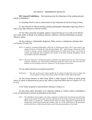 SECTION IV – PROHIBITED ARTICLES
209. General Prohibitions. – The transmission by the Inland post of the undermentioned
articles is prohibited :-
(1) Anything which is sent in contravention of any enactment for the time being in force.
(2) Any indecent or obscene printing, painting, photograph, lithograph, engraving, book or
card, or any other indecent or obscene articles.
(3) Any letter, postcard, newspaper, packet or parcel having on it or on the cover thereof,
any words, marks or design of an indecent, obscene, seditious, scurrilous threatening, or grossly
offensive nature.
(4) Any explosive, inflammable, dangerous, filthy, noxious or deleterious substance (but
see Clauses 152 and 153).
NOTE 1 :A liquid is considered inflammable, which has its flashing point below 200 F when tested in the
manner laid down in Schedule III of the Petroleum Rules, 1937. Spirits having a flash point of 90°F
or below or having a greater strength that approximately 60° under proof (24 per cent alcohol by
volume) and Turpentine and its products and varnishes of all kinds including lithographic varnish
are included in the term inflammable.
NOTE 2: The term “Explosives” includes the articles as defined in the Indian Explosives Act, 1884, the Indian
Explosive substances Act, 1908 and the notifications issued from time to time under the said Acts,
Matches are also included in the term “Explosives” for the purpose of this clause.
(5) Any sharp instrument not properly protected.
Explanation :- Pins may not be used to fasten together the two halves of reply post card or to fasten the
cover to packets of other postal articles as they are liable to injure other small matter.
(6) Any living creatures or other thing which is either noxious or likely to injure postal
article in course of transmission by post or any officer or the Post Office (but see Clauses 133, 147
to 151).
(7) (i) Ticket, proposal or advertisement relating to a lottery, or
(ii) Any other matter descriptive of or otherwise relating to a lottery which is calculated to
act as an inducement to persons to participate in that lottery.
NOTE - The prohibition will not apply to the lottery organized or authorized by Government, provided there
appear on the outside of the postal article (i) a declaration by the sender of the postal article that the
lottery tickets or circulars etc. contained therein relate to a lottery authorized or organized by the
Government, mentioning the particulars (number, date etc.) of the notification by the government
notifying the letter or authorizing the lottery, and (ii) the name and address of the sender.
 