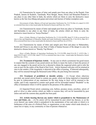 (ii) Transmission by means of letter and sample post from any place in the Punjab, Uttar
Pradesh, Jammu & Kashmir, Tamilnadu, West Bengal, Assam, Orissa and Himachal Pradesh to
any place in any other State in India, the articles which are likely to carry the destructive insect
known as the San Jose (bhang and ganja) and extract and tincture of Indian exemption scale.
[Government of India, Ministry of Food and Agriculture Notification No. F.6-7/52-Dte.1(1), dated 5-2-1953
as corrected from time to time issued under the Destructive Insects and Posts Act, 1914.]
(iii) Transmission by means of letter and sample post from any place in Tamilnadu, Kerela
and Karnataka to any place in any State of India, the articles which are likely to carry the
destructive insect known as “Icerya Purchasi”.
[Govt. of India, Ministry of Agriculture Notification No. F.3-5(1)/46 PPS, dated 27.12.48 as corrected fro m
time to time and Department of Education, Health and Lands Notification (Agriculture) No. F.16-3/43-A, Date 28-3-
44 as corrected from time to time issued under the destructive Insect and Pests Act of 1914.]
(iv) Transmission by means of letter and sample post from and place in Maharashtra,
Kerala and Orissa to any place in any State of India of banana because of the danger to carry the
destructive disease known as “Bunchy Top Mosaic”.
[Govt. of India, Ministry of Agriculture Notification No. F.9-12/4 PPS, dated 24-6-50, F. 6-32/51-Dte. 1,
dated 28-6-52 and F. 6-32/51-Dte. dated 17-9-52 as corrected from time to time –issued under the Destructive Insects
and Pests Act, 1914.]
211. Treatment of Injurious Article. – In any case in which a postmaster has good reason
to suspect that the contents of any postal article are likely to injure the mails or harm the person of
any one engaged in the postal service he is directed to detain the suspected article and to refer the
case at once for the orders of the Head of the Circle. Article fastened with pins will be returned at
once to the senders, if the irregularity is detected at the office of posting. If detected subsequently,
they will be returned through the Returned Letter Office, the pins being first removed.
212. Treatment of prohibited or durable articles. – (1) Except where otherwise
provided, any postal article found to contain any goods, which are being imported or transmitted
by post in contravention of any enactment for the time being in force will be returned to the
sender, and if only suspected to contain such goods will be forwarded marked “Doubtful” to the
office of destination where it will be opened in the presence of the addressee.
(2) Imported Postal article containing coin, bullion, precious stones, jewellery, article of
gold or silver or other articles which are liable to customs duty will not be transmitted by post
unless and until the customs duty payable has been paid.
213. Articles bearing thereon any matter which is prejudicial to the Maintenance of
Law and Order, etc. – (1) No article will be transmitted by post which has thereon, or on the
cover thereof, any matter which is prejudicial to the maintenance of law and order or which is in
furtherance of the aims of a Political Party or organization, or any matter which tends directly to
cause loss or injury, to any community or class of persons whatsoever.
 