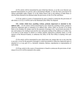 (2) No article will be transmitted by post which has thereon, or on the cover thereof, any
pictorial representation of a person who is proclaimed offender, or who has been convicted of an
offence punishable under Chapter VI of the Indian Penal Code or the defense of India Rules or
who has been directed to be detained under the provisions of rule 26 of the said Rules.
(3) If any article in course of transmission by post is found to contravene the provisions of
sub-clause (1) or (2), it will be sent to the Returned Letter Office for disposal.
214. Article which have anything written, printed, impressed or attached to the
address side. – (1) No article will be transmitted by post which has anything written, printed or
otherwise impressed upon or attached to its address-side, which, either on account of its being
likely to be mistaken for stamps used for the payment of postage or by inconvenient proximity to
any such stamp or by tending to prevent the easy and quick reading of the address or in other way,
is in itself or in the manner in which it is written, printed, impressed or attached, likely, is in the
opinion of the Director-General, to embarrass the office of the Post Office in dealing with such
article.
(2) No article will be transmitted by post which bears any stamps that was at any time but
is not now, in use for the payment of postage or which has printed or otherwise impressed upon or
attached to it, or any part of it, a facsimile, imitation, likeness, reproduction or representation of
such stamp.
(3) If any article in the course of transmission is found to contravene the provisions of sub-
clause (1) or (2) it will be returned to the sender.
 