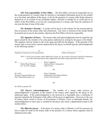 220. Non-responsibility of Post Office. – The Post Office will not be responsible for (a)
the wrong payment of a money order by incorrect or incomplete information given by the remitter
as to the name and address of the payee, or (b) for the payment of a money order being refused or
delayed by or on account of any accidental neglect, omission or mistake by or on the part of an
officer of the Post Office, or (c) for any wrong payment of a money order after the expiration of
one year the date of issue of the order.
221. Remitter’s Receipt.– A receipt will be given to the remitter for the amount paid by
him on account of the money order and commission. Any error or omission in the receipt should
be pointed out at once by the remitter, otherwise the Post Office will not be responsible.
222. Signature of Payee. – The money order and acknowledgement must be signed by the
payee named by the remitter or by some person authorized in writing by the payee in his behalf.
The signature must be written in ink in the space provided for the purpose. If the payment of the
money order is received by a person authorized by the payee, he should sign the acknowledgement
in the following manner :-
……………………………………. for ………………………………..
(Signature of the person receiving payment) (Name of the payee)
NOTE 1: In the case of money orders addressed to firms, etc, the receipt of the payee should be obtained in
one of the following manners duly supported by the rubber stamp impression of the firm.
Sd………………………………………… Payee’s Signature
Partner/Prop./Manager, Signing Officer’s designation
Etc. for XYZ company Name of firm
OR
Sd. A.B.C. Payee’s Signature
Secretary/Treasurer/Editors/etc. Designation of the Signing Official
Distt. Board/Municipality, etc. Name of the Institution.
OR
Sd. AB by its partner XY
223. Payee’s Acknowledgement. – The remitter of a money order receives an
acknowledgement of payment of the amount of the money order signed by the payee or his
authorized agent. If the acknowledgement is not received in a reasonable time, a certificate of
payment signed by the Postmaster of the office will be given on application. However, in the case
of money orders issued in favour of Government or District, Local or Municipal Boards, the
acknowledgement in some cases is retained by the payee who issues a departmental receipt to the
remitter direct.
224. Illiterate payees. – If the payee of a money order is illiterate, it will be necessary for
him to make his mark on the money order in the presence of a witness whose signature must be
obtained on the order.
 