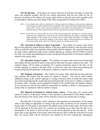 225. Re-direction. – If the payee of a money order has moved from the place at which the
order was originally payable, and has left written instructions with the post office for the re-
direction of articles to his address, the money order will be re-directed and will be payable at the
revised address without any extra charge if the office of payment by an Indian Post Office.
NOTE 1: If an inland money order is re-directed to a foreign country the differences between the commission
at the foreign rate that would have been chargeable if the money order had originally been drawn in
a post office of that country and the commission at the inland rate already paid will be deducted
from the amount of the re-directed order when it is advised to be country of destination.
NOTE 2: In the case of a money order in exc ess of the limit prescribed for remittance to a foreign country
under any law or regulation in force at the time of such redirection, the remitter or the payee should
obtain payment of the amount of the money order in India either personally or through a duly
authorized agent or furnish the authority of the reserve Bank of India permitting the remittance of
the amount of the money order out of India by means of a foreign money order.
226. Alteration in address or place of payment. – The remitter of a money order which
has not been paid may require that the address of the payee shall be altered or that the name of post
office at which the order was originally made payable, shall be changed. The required change will
be made without additional charge on the remitter applying in writing to the Post Office at which
the order was issued and producing the receipt and giving full particulars of the payees address as
entered in the money order.
227. Alteration of payee’s name. – The remitter of a money order which has not been paid
may require that the amount be paid to some person other than the payee named in the order. The
required change will be made, on payment of a second commission equal to the first, on the
remitter applying in writing to the post office at which the order was issued and producing the
receipt and giving full particulars of the payees’ address as entered in the money order.
228. Stoppage of payment. – The remitter of a money order which has not been paid may
stop payment and require that the money be repaid to himself. This will be done without
additional charge on the remitter applying in writing to the post office at which the money order
was issued and producing the receipt and giving full particulars of the payee’s address is entered in
the money order. Payment can be stopped by telegram if the remitter pays the telegram charges.
In no case however will the Post Office be responsible for inability or failure to stop payment of a
money order in compliance with the remitter’s request.
229. Disposal of detained or refused money orders. – If the payee of a money order
cannot be found or if the payee refuses to take payment on presentation of the Money Order to
him, the amount of the money order will be returned at once to the remitter free of charge :
Provided that if the payee while refusing to take payment on presentation of the money
order to him makes an application in writing to the post office of delivery for the detention of the
money order or if the payee is not found at the address given on the money order, the money order
will be detained in the post office for a period not exceeding seven days from the date of its
presentation to the payee or from the date it is sent out for payment as the case may be. If the
payee fails to take payment of the money order from the post office within the said period of seven
days, the money order will be returned to the remitter on the first working day immediately
 