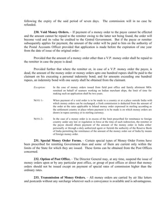 following the expiry of the said period of seven days. The commission will in no case be
refunded.
230. Void Money Orders. – If payment of a money order to the payee cannot be effected
and the amount cannot be repaid to the remitter owing to the latter not being found, the order will
become void and its value be credited to the Central Government. But if the payee or remitter
subsequently applies for payment, the amount of the order will be paid to him on the authority of
the Postal Accounts Officer provided that application is made before the expiration of one year
from the date of issue of the original order :
Provided that the amount of a money order other than a V.P. money order shall be repaid to
the remitter in case the payee is dead:
Provided further that where the remitter or, in case of a V.P. money order the payee, is
dead, the amount of the money order or money orders upto one hundred rupees shall be paid to the
claimant on his executing a personal indemnity bond; and for amounts exceeding one hundred
rupees, an indemnity bond with one surety shall be obtained from the claimant.
Exception: In the case of money orders issued from field post office and family allotment MOs
remitted on behalf of seamers working on Indian merchant ships, the limit of time for
making such an application shall be two years.
NOTE 1:- When payment of a void order is to be made in a country or at a place outside India with
which money orders can be exchanged, a fresh commission is deducted from the amount of
the order at the rates applicable to Inland money order expressed in sterling according as
the settlement country or place where payment is to be made is on which money orders are
drawn in rupee currency or in sterling currency.
NOTE 2:- In the case of a money order is in excess of the limit prescribed for remittance to foreign
country under any law or regulation in force at the time of such redirection, the remitter or
the payee should obtain payment of the amount of the money order in India either
personally or through a duly authorized agent or furnish the authority of the Reserve Bank
of India permitting the remittance of the amount of the money order out of India by means
of foreign money order.
231. Special Money Order Forms. – Certain special types of Money Order Forms have
been prescribed for remitting Government dues and some of them are current only within the
limits of the State for which they are issued. These forms can be obtained from the Post Offices
concerned.
232. Option of Post Office. – The Director General may, at any time, suspend the issue of
money orders upon or by any particular post office, or group of post offices or direct that money
orders should not be issued except on payment of special rates of commission higher than the
ordinary rates.
233. Transmission of Money Orders. – All money orders are carried by air like letters
and postcards without any surcharge wherever such a conveyance is available and is advantageous.
 