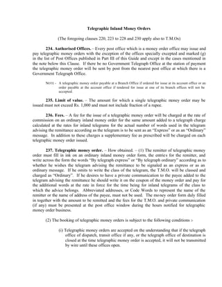 Telegraphic Inland Money Orders
(The foregoing clauses 220, 223 to 228 and 230 apply also to T.M.Os)
234. Authorised Offices. – Every post office which is a money order office may issue and
pay telegraphic money orders with the exception of the offices specially excepted and marked (g)
in the list of Post Offices published in Part III of this Guide and except in the cases mentioned in
the note below this Clause. If there be no Government Telegraph Office at the station of payment
the telegraphic money order will be sent by post from the nearest post office at which there is a
Government Telegraph Office.
NOTE - A telegraphic money order payable at a Branch Office if ordered for issue at its account office or an
order payable at the account office if tendered for issue at one of its branch offices will not be
accepted.
235. Limit of value. – The amount for which a single telegraphic money order may be
issued must not exceed Rs. 1,000 and must not include fraction of a rupee.
236. Fees. – A fee for the issue of a telegraphic money order will be charged at the rate of
commission on an ordinary inland money order for the same amount added to a telegraph charge
calculated at the rates for inland telegrams for the actual number of words used in the telegram
advising the remittance according as the telegram is to be sent as an “Express” or as an “Ordinary”
message. In addition to these charges a supplementary fee as prescribed will be charged on each
telegraphic money order issued.
237. Telegraphic money order. – How obtained. – (1) The remitter of telegraphic money
order must fill in ink on an ordinary inland money order form, the entries for the remitter, and
write across the form the words “By telegraph express” or “By telegraph ordinary” according as to
whether he wishes the telegram advising the remittance to be signaled as an express or as an
ordinary message. If he omits to write the class of the telegram, the T.M.O. will be classed and
charged as “Ordinary”. If he desires to have a private communication to the payee added to the
telegram advising the remittance he should write it on the coupon of the money order and pay for
the additional words at the rate in force for the time being for inland telegrams of the class to
which the advice belongs. Abbreviated addresses, or Code Words to represent the name of the
remitter or the name of address of the payee, must not be used. The money order form duly filled
in together with the amount to be remitted and the fees for the T.M.O. and private communication
(if any) must be presented at the post office window during the hours notified for telegraphic
money order business.
(2) The booking of telegraphic money orders is subject to the following conditions :-
(i) Telegraphic money orders are accepted on the understanding that if the telegraph
office of dispatch, transit office if any, or the telegraph office of destination is
closed at the time telegraphic money order is accepted, it will not be transmitted
by wire until these offices open.
 