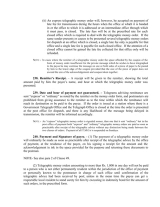 (ii) An express telegraphic money order will, however, be accepted on payment of
late fee for transmission during the hours when the office at which it is handed
in or the office to which it is addressed or an intermediate office through which
it must pass, is closed. The late fees will be at the prescribed rate for each
closed office which is required to deal with the telegraphic money order. If the
same sender presents or causes to be presented several telegraphic money orders
for dispatch at an office which is closed, a single late fee only is payable for that
office and a single late fee is payable for each closed office. If the attention of a
closed office cannot be gained the late fee collected for that office only will be
refunded.
NOTE :- In cases where the remitter of a telegraphic money order the space afforded by the coupon of the
form of money order insufficient for the private message which he wishes to have telegraphed
to the payee he may continue the message on one or both sides of a piece of paper to be pasted
by him to the lower edge of the coupon provided that the size of the piece of paper does not
exceed the size of the acknowledgement and coupon taken together.
238. Remitter’s Receipt. – A receipt will be given to the remitter, showing the total
amount paid by him the payee’s name, and hour at which the telegraphic money order was
presented.
239. Date and hour of payment not guaranteed. – Telegrams advising remittance are
sent “express” or “ordinary” as noted by the remitter on the money order form, and postmasters are
prohibited from giving assurance to the remitter as to the time within which the remittance will
reach its destination or be paid to the payee. If the order is issued at a station where there is a
Government Telegraph Office and the Telegraph Office is closed at the time the order is presented
at the post office for dispatch, and there is any likelihood of the message being delayed in
transmission, the remitter will be informed accordingly.
NOTE :- An “express” telegraphic money order is signaled sooner, than one that it sent “ordinary” but in the
post office of payment both “express” and “ordinary” telegraphic money orders are paid as soon as
practicable after receipt of the telegraphic advice without any distinction being made between the
two classes of orders. Payment of all T.M.O.s is suspended on Sundays.
240. Payment and Signature of payee. – (1) The payment of a telegraphic money order
will ordinarily be made as soon as practicable after receipt of the telegraphic advice by the office
of payment, at the residence of the payee, on his signing a receipt for the amount and the
acknowledgement in ink in the space provided for the purpose and returning these documents to
the postman.
NOTE- See also para 2 of Clause 49.
(2) Telegraphic money orders amounting to more than Rs. 1,000 in one day will not be paid
to a person who is not either permanently resident within the jurisdiction of the office of payment
or personally known to the postmaster in charge of such office until confirmation of the
telegraphic advice had been received by post; unless in the mean time the payee can get a
respectable local resident to stand surety for him by executing in indemnity bond for the amount of
such orders, in the prescribed form.
 