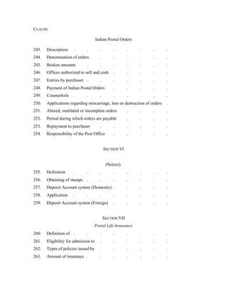 CLAUSE
Indian Postal Orders
243. Description . . . . . . . .
244. Denomination of orders . . . . . .
245. Broken amounts . . . . . . .
246. Offices authorized to sell and cash . . . . .
247. Entries by purchaser . . . . . . .
248. Payment of Indian Postal Orders . . . . .
249. Counterfoils . . . . . . . .
250. Applications regarding miscarriage, loss or destruction of orders .
251. Altered, mutilated or incomplete orders . . . .
252. Period during which orders are payable . . . .
253. Repayment to purchaser . . . . . .
254. Responsibility of the Post Office . . . . .
SECTION VI
Philately
255. Definition . . . . . . . .
256. Obtaining of stamps . . . . . . .
257. Deposit Account system (Domestic) . . . . .
258. Application . . . . . . . .
259. Deposit Account system (Foreign) . . . . .
SECTION VII
Postal Life Insurance
260. Definition of . . . . . . . . .
261. Eligibility for admission to . . . . . .
262. Types of policies issued by . . . . . .
263. Amount of insurance . . . . . . .
 