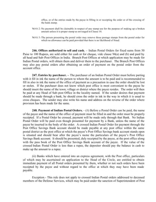 office, or of the entries made by the payee in filling in or receipting the order or of the crossing of
the bank stamp.
NOTE 2 -No payment shall be claimable in respect of any stamp use for the purpose of making up a broken
amount unless it is proper stamp as envisaged in Clause 10.
NOTE 3 -The person presenting the postal order may remove those postage stamps from the postal order for
which no allowance can be paid provided that there is no likelihood of fraud.
246. Offices authorized to sell and cash. – Indian Postal Orders for fixed sums from 50
Paise to 100 Rupees, are sold either for cash or for cheque, vide clause 94(a) and (b) and paid by
all head and Sub-Post Offices in India. Branch Post Offices at which application may be made for
Indian Postal orders, will obtain them and deliver them to the purchaser. The Branch Post Offices
may also pay postal orders after obtaining an order of payment on the postal order from the
account office.
247. Entries by purchaser. – The purchaser of an Indian Postal Order must before parting
with it fill in ink the name of the person to whom the amount is to be paid and is recommended to
fill in also in ink the name of the office of payment as a precaution in case the order should be lost
or stolen. If the purchaser does not know which post office is most convenient to the payee he
should insert the name of the town; village or district where the payee resides. The order will then
be paid at any Head of Sub-post Office in the locality named. If the sender desires that payment
should be made through a bank, he should cross the order in ink in the way in which it is usual to
cross cheques. The sender may also write his name and address on the reverse of the order where
provision has been made for the same.
248. Payment of Indian Postal Orders. – (1) Before a Postal Order can be paid, the name
of the payee and the name of the office of payment must be filled in and the order must be properly
receipted. If a Postal Order be crossed, payment will be made only through that Bank. No Indian
Postal Order will be paid even though presented for payment by a Bank, unless the name of the
payee be inserted in the body of the order. A crossed Indian Postal Order for payment through the
Post Office Savings Bank account should be made payable at any post office within the same
postal district as the post office at which the payee’s Post Office Savings bank account stands open
is situated and should bear after the payee’s name the particulars of the payee’s Post Office
Savings Bank account. It should be presented, duly receipted by the payee, at the post office along
with the pass book of the Post Office Savings Bank account of the payee. If the value of the
crossed Indian Postal Order is less than a rupee, the depositor should pay the balance in cash to
make up the amount to a rupee.
(ii) Banks which have entered into an express agreement, with the Post office, particulars
of which may be ascertained on application to the Head of the Circle, are entitled to obtain
immediate payment of all Postal orders presented by them, whether or not such orders have been
receipted by the payee and without regard to the office at which they may have been made
payable.
Exception.- This rule does not apply to crossed Indian Postal orders addressed to deceased
members of the Defense Services, which may be paid under the sanction of Superintendent of Post
 