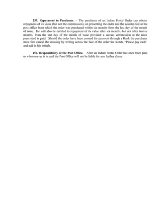 253. Repayment to Purchaser. – The purchaser of an Indian Postal Order can obtain
repayment of its value (but not the commission), on presenting the order and the counter-foil at the
post office from which the order was purchased within six months from the last day of the month
of issue. He will also be entitled to repayment of its value after six months, but not after twelve
months, from the last day of the month of issue provided a second commission at the rates
prescribed is paid. Should the order have been crossed for payment through a Bank the purchaser
must first cancel the crossing by writing across the face of the order the words, “Please pay cash”
and add in his initials.
254. Responsibility of the Post Office. – After an Indian Postal Order has once been paid
to whomsoever it is paid the Post Office will not be liable for any further claim.
 