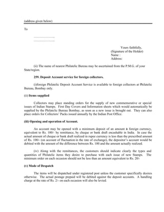 (address given below)
To
………………..
………………..
Yours faithfully,
(Signature of the Holder)
Name :
Address:
(ii) The name of nearest Philatelic Bureau may be ascertained from the P.M.G. of your
State/region.
259. Deposit Account service for foreign collectors.
(i)foreign Philatelic Deposit Account Service is available to foreign collectors at Philatelic
Bureau, Bombay only.
(ii) Items supplied
Collectors may place standing orders for the supply of new commemorative or special
issues of Indian Stamps. First Day Covers and Information sheets which would automatically be
supplied by the Philatelic Bureau Bombay, as soon as a new issue is brought out. They can also
place orders for Collectors’ Packs issued annually by the Indian Post Office.
(iii) Opening and operation of Account.
An account may be opened with a minimum deposit of an amount in foreign currency,
equivalent to Rs. 100/- by remittance, by cheque or bank draft encashable in India. In case the
actual amount of cheque or bank draft realized in rupee currency is less than the prescribed amount
of Rs. 100/- (on account of fluctuation in the rate of exchange), the depositor’s account would be
debited with the amount of the difference between Rs. 100 and the amount actually realized.
(iv) Along with the remittances, the customers should indicate clearly the types and
quantities of Philatelic items they desire to purchase with each issue of new Stamps. The
minimum order on each occasion should not be less than an amount equivalent to Rs. 20/-
(v) Mode of Despatch
The items will be dispatched under registered post unless the customer specifically desires
otherwise. The actual postage prepaid will be debited against the deposit accounts. A handling
charge at the rate of Rs. 2/- on each occasion will also be levied.
 