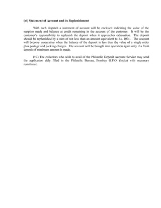 (vi) Statement of Account and its Replenishment
With each dispatch a statement of account will be enclosed indicating the value of the
supplies made and balance at credit remaining in the account of the customer. It will be the
customer’s responsibility to replenish the deposit when it approaches exhaustion. The deposit
should be replenished by a sum of not less than an amount equivalent to Rs. 100/-. The account
will become inoperative when the balance of the deposit is less than the value of a single order
plus postage and packing charges. The account will be brought into operation again only if a fresh
deposit of minimum amount is made.
(vii) The collectors who wish to avail of the Philatelic Deposit Account Service may send
the application duly filled in the Philatelic Bureau, Bombay G.P.O. (India) with necessary
remittance.
 