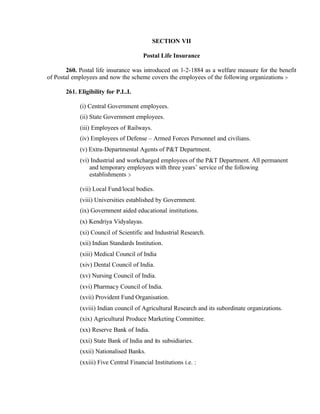 SECTION VII
Postal Life Insurance
260. Postal life insurance was introduced on 1-2-1884 as a welfare measure for the benefit
of Postal employees and now the scheme covers the employees of the following organizations :-
261. Eligibility for P.L.I.
(i) Central Government employees.
(ii) State Government employees.
(iii) Employees of Railways.
(iv) Employees of Defense – Armed Forces Personnel and civilians.
(v) Extra-Departmental Agents of P&T Department.
(vi) Industrial and workcharged employees of the P&T Department. All permanent
and temporary employees with three years’ service of the following
establishments :-
(vii) Local Fund/local bodies.
(viii) Universities established by Government.
(ix) Government aided educational institutions.
(x) Kendriya Vidyalayas.
(xi) Council of Scientific and Industrial Research.
(xii) Indian Standards Institution.
(xiii) Medical Council of India
(xiv) Dental Council of India.
(xv) Nursing Council of India.
(xvi) Pharmacy Council of India.
(xvii) Provident Fund Organisation.
(xviii) Indian council of Agricultural Research and its subordinate organizations.
(xix) Agricultural Produce Marketing Committee.
(xx) Reserve Bank of India.
(xxi) State Bank of India and its subsidiaries.
(xxii) Nationalised Banks.
(xxiii) Five Central Financial Institutions i.e. :
 