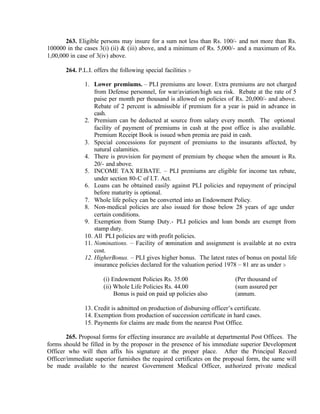 263. Eligible persons may insure for a sum not less than Rs. 100/- and not more than Rs.
100000 in the cases 3(i) (ii) & (iii) above, and a minimum of Rs. 5,000/- and a maximum of Rs.
1,00,000 in case of 3(iv) above.
264. P.L.I. offers the following special facilities :-
1. Lower premiums. – PLI premiums are lower. Extra premiums are not charged
from Defense personnel, for war/aviation/high sea risk. Rebate at the rate of 5
paise per month per thousand is allowed on policies of Rs. 20,000/- and above.
Rebate of 2 percent is admissible if premium for a year is paid in advance in
cash.
2. Premium can be deducted at source from salary every month. The optional
facility of payment of premiums in cash at the post office is also available.
Premium Receipt Book is issued when premia are paid in cash.
3. Special concessions for payment of premiums to the insurants affected, by
natural calamities.
4. There is provision for payment of premium by cheque when the amount is Rs.
20/- and above.
5. INCOME TAX REBATE. – PLI premiums are eligible for income tax rebate,
under section 80-C of I.T. Act.
6. Loans can be obtained easily against PLI policies and repayment of principal
before maturity is optional.
7. Whole life policy can be converted into an Endowment Policy.
8. Non-medical policies are also issued for those below 28 years of age under
certain conditions.
9. Exemption from Stamp Duty.- PLI policies and loan bonds are exempt from
stamp duty.
10. All PLI policies are with profit policies.
11. Nominations. – Facility of nomination and assignment is available at no extra
cost.
12. HigherBonus. – PLI gives higher bonus. The latest rates of bonus on postal life
insurance policies declared for the valuation period 1978 – 81 are as under :-
(i) Endowment Policies Rs. 35.00 (Per thousand of
(ii) Whole Life Policies Rs. 44.00 (sum assured per
Bonus is paid on paid up policies also (annum.
13. Credit is admitted on production of disbursing officer’s certificate.
14. Exemption from production of succession certificate in hard cases.
15. Payments for claims are made from the nearest Post Office.
265. Proposal forms for effecting insurance are available at departmental Post Offices. The
forms should be filled in by the proposer in the presence of his immediate superior Development
Officer who will then affix his signature at the proper place. After the Principal Record
Officer/immediate superior furnishes the required certificates on the proposal form, the same will
be made available to the nearest Government Medical Officer, authorized private medical
 