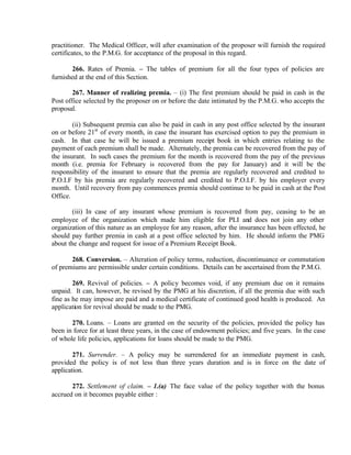 practitioner. The Medical Officer, will after examination of the proposer will furnish the required
certificates, to the P.M.G. for acceptance of the proposal in this regard.
266. Rates of Premia. – The tables of premium for all the four types of policies are
furnished at the end of this Section.
267. Manner of realizing premia. – (i) The first premium should be paid in cash in the
Post office selected by the proposer on or before the date intimated by the P.M.G. who accepts the
proposal.
(ii) Subsequent premia can also be paid in cash in any post office selected by the insurant
on or before 21st
of every month, in case the insurant has exercised option to pay the premium in
cash. In that case he will be issued a premium receipt book in which entries relating to the
payment of each premium shall be made. Alternately, the premia can be recovered from the pay of
the insurant. In such cases the premium for the month is recovered from the pay of the previous
month (i.e. premia for February is recovered from the pay for January) and it will be the
responsibility of the insurant to ensure that the premia are regularly recovered and credited to
P.O.I.F by his premia are regularly recovered and credited to P.O.I.F. by his employer every
month. Until recovery from pay commences premia should continue to be paid in cash at the Post
Office.
(iii) In case of any insurant whose premium is recovered from pay, ceasing to be an
employee of the organization which made him eligible for PLI and does not join any other
organization of this nature as an employee for any reason, after the insurance has been effected, he
should pay further premia in cash at a post office selected by him. He should inform the PMG
about the change and request for issue of a Premium Receipt Book.
268. Conversion. – Alteration of policy terms, reduction, discontinuance or commutation
of premiums are permissible under certain conditions. Details can be ascertained from the P.M.G.
269. Revival of policies. – A policy becomes void, if any premium due on it remains
unpaid. It can, however, be revised by the PMG at his discretion, if all the premia due with such
fine as he may impose are paid and a medical certificate of continued good health is produced. An
application for revival should be made to the PMG.
270. Loans. – Loans are granted on the security of the policies, provided the policy has
been in force for at least three years, in the case of endowment policies; and five years. In the case
of whole life policies, applications for loans should be made to the PMG.
271. Surrender. – A policy may be surrendered for an immediate payment in cash,
provided the policy is of not less than three years duration and is in force on the date of
application.
272. Settlement of claim. – 1.(a) The face value of the policy together with the bonus
accrued on it becomes payable either :
 