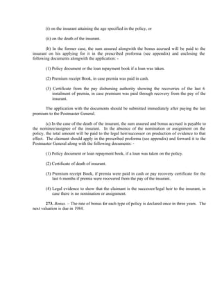 (i) on the insurant attaining the age specified in the policy, or
(ii) on the death of the insurant.
(b) In the former case, the sum assured alongwith the bonus accrued will be paid to the
insurant on his applying for it in the prescribed proforma (see appendix) and enclosing the
following documents alongwith the application: -
(1) Policy document or the loan repayment book if a loan was taken.
(2) Premium receipt Book, in case premia was paid in cash.
(3) Certificate from the pay disbursing authority showing the recoveries of the last 6
instalment of premia, in case premium was paid through recovery from the pay of the
insurant.
The application with the documents should be submitted immediately after paying the last
premium to the Postmaster General.
(c) In the case of the death of the insurant, the sum assured and bonus accrued is payable to
the nominee/assignee of the insurant. In the absence of the nomination or assignment on the
policy, the total amount will be paid to the legal heir/successor on production of evidence to that
effect. The claimant should apply in the prescribed proforma (see appendix) and forward it to the
Postmaster General along with the following documents: -
(1) Policy document or loan repayment book, if a loan was taken on the policy.
(2) Certificate of death of insurant.
(3) Premium receipt Book, if premia were paid in cash or pay recovery certificate for the
last 6 months if premia were recovered from the pay of the insurant.
(4) Legal evidence to show that the claimant is the successor/legal heir to the insurant, in
case there is no nomination or assignment.
273. Bonus. – The rate of bonus for each type of policy is declared once in three years. The
next valuation is due in 1984.
 