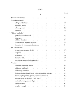 INDEX
CLAUSE
A
Accounts with planters . . . . . . . . 62
Acknowledgements –
of registered articles . . . . . . . . 168
of insured articles . . . . . . . . 181
of money orders . . . . . . . . 223
of parcels . . . . . . . . . 168
Address – method of –
particulars to be furnished . . . . . . . 26
addresses –
addition of senders . . . . . . . . 30
articles bearing indefinite addresses . . . . . . 29
intimation of – to correspondents abroad . . . . . 31
Air- Mail Services –
articles which are given air-lift . . . . . . 157
air parcels . . . . . . . . . 161
conditions . . . . . . . . . 158
limited air-lift . . . . . . . . . 160
re-direction of air-mail correspondence . . . . . 159
Articles –
addressed to deceased persons . . . . . . 89
addressed indefinitely . . . . . . . 29
maliciously sent unpaid . . . . . . . 53
bearing matter prejudicial to the maintenance of law and order . . 213
having anything written, printed, impressed or attached . . . 214
disposal of – in the Returned Letter Office . . . . . 75
enclosed in transparent envelopes . . . . . . 104
Poste restante - . . . . . . . . 64
recall of – posted . . . . . . . . 34
 