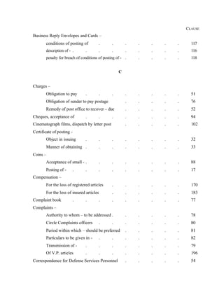 CLAUSE
Business Reply Envelopes and Cards –
conditions of posting of . . . . . . . 117
description of - . . . . . . . . . 116
penalty for breach of conditions of posting of - . . . . . 118
C
Charges –
Obligation to pay . . . . . . . . 51
Obligation of sender to pay postage . . . . . 76
Remedy of post office to recover – due . . . . . 52
Cheques, acceptance of . . . . . . . . 94
Cinematograph films, dispatch by letter post . . . . . 102
Certificate of posting -
Object in issuing . . . . . . . . 32
Manner of obtaining . . . . . . . . 33
Coins –
Acceptance of small - . . . . . . . . 88
Posting of - . . . . . . . . . 17
Compensation –
For the loss of registered articles . . . . . . 170
For the loss of insured articles . . . . . . 183
Complaint book . . . . . . . . . 77
Complaints –
Authority to whom – to be addressed . . . . . . 78
Circle Complaints officers . . . . . . . 80
Period within which – should be preferred . . . . . 81
Particulars to be given in - . . . . . . . 82
Transmission of - . . . . . . . . 79
Of V.P. articles . . . . . . . . 196
Correspondence for Defense Services Personnel . . . . . 54
 
