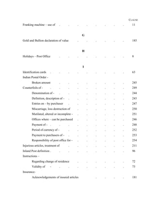 CLAUSE
Franking machine – use of . . . . . . . . 11
G
Gold and Bullion declaration of value . . . . . . 185
H
Holidays – Post Office . . . . . . . . 8
I
Identification cards . . . . . . . . . 63
Indian Postal Order -
Broken amount . . . . . . . . 245
Counterfoils of - . . . . . . . . . 249
Denomination of - . . . . . . . . 244
Definition, description of - . . . . . . . 243
Entries on – by purchaser . . . . . . . 247
Miscarriage, loss destruction of . . . . . . 250
Mutilated, altered or incomplete - . . . . . . 251
Offices where – can be purchased . . . . . . 246
Payment of - . . . . . . . . . 248
Period of currency of - . . . . . . . 252
Payment to purchasers of - . . . . . . . 253
Responsibility of post office for - . . . . . . 254
Injurious articles, treatment of . . . . . . . 211
Inland Post definition . . . . . . . . . 96
Instructions –
Regarding change of residence . . . . . . 72
Validity of - . . . . . . . . 73
Insurance-
Acknowledgements of insured articles . . . . 181
 