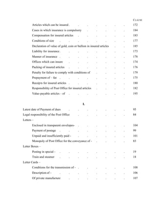 CLAUSE
Articles which can be insured . . . . . . . 172
Cases in which insurance is compulsory . . . . . 184
Compensation for insured articles . . . . . . 183
Conditions of size . . . . . . . . 177
Declaration of value of gold, coin or bullion in insured articles . . 185
Liability for insurance. . . . . . . . 173
Manner of insurance . . . . . . . . 178
Offices which can insure . . . . . . . 174
Packing of insured articles . . . . . . . 176
Penalty for failure to comply with conditions of . . . . 179
Prepayment of – fee . . . . . . . . 175
Receipts for insured articles . . . . . . . 180
Responsibility of Post Office for insured articles . . . . 182
Value-payable articles – of . . . . . . . 195
L
Latest date of Payment of dues . . . . . . . 95
Legal responsibility of the Post Office . . . . . . 84
Letters –
Enclosed in transparent envelopes- . . . . . . 104
Payment of postage . . . . . . . . 99
Unpaid and insufficiently paid - . . . . . . 101
Monopoly of Post Office for the conveyance of - . . . . 83
Letter Boxes –
Posting in special - . . . . . . . . 19
Train and steamer . . . . . . . . 18
Letter Cards –
Conditions for the transmission of - . . . . . . 108
Description of - . . . . . . . . 106
Of private manufacture . . . . . . . 107
 