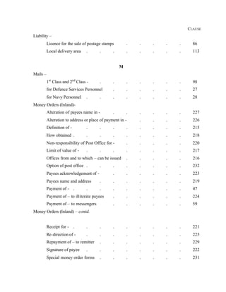 CLAUSE
Liability –
Licence for the sale of postage stamps . . . . . 86
Local delivery area . . . . . . . . 113
M
Mails –
1st
Class and 2nd
Class - . . . . . . . 98
for Defence Services Personnel . . . . . . 27
for Navy Personnel . . . . . . . . 28
Money Orders (Inland)-
Alteration of payees name in - . . . . . . 227
Alteration to address or place of payment in - . . . . 226
Definition of - . . . . . . . . 215
How obtained . . . . . . . . . 218
Non-responsibility of Post Office for - . . . . . 220
Limit of value of - . . . . . . . . 217
Offices from and to which – can be issued . . . . . 216
Option of post office . . . . . . . . 232
Payees acknowledgement of - . . . . . . 223
Payees name and address . . . . . . . 219
Payment of - . . . . . . . . . 47
Payment of – to illiterate payees . . . . . . 224
Payment of – to messengers . . . . . . 59
Money Orders (Inland) – contd.
Receipt for - . . . . . . . . . 221
Re-direction of - . . . . . . . . 225
Repayment of – to remitter . . . . . . . 229
Signature of payee . . . . . . . . 222
Special money order forms . . . . . . . 231
 