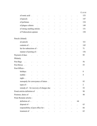 CLAUSE
of osmic acid . . . . . . . . . 153
of parcels . . . . . . . . . 147
of perfumes . . . . . . . . . 154
of plague cultures . . . . . . . . 149
of strong smelling articles . . . . . . . 151
of Tuberculosis sputum . . . . . . . 150
Parcels (Inland)
air parcels . . . . . . . . . 161
contents of - . . . . . . . . . 145
fee for redirections of - . . . . . . . 71
manner of posting of - . . . . . . . 156
Payment of dues . . . . . . . . . 95
Philately
Post Bags . . . . . . . . . . . 56
Post Boxes . . . . . . . . . . . 55
Post Offices -
holidays . . . . . . . . . 8
mobile - . . . . . . . . . 4
night - . . . . . . . . .
monopoly for conveyance of letters . . . . . . 83
types of - . . . . . . . . . 2
remedy of – for recovery of charges due . . . . . 52
Postal articles definition of . . . . . . . . 98
Postmen, duties of . . . . . . . . . 48
Poste Restante articles –
definition of - . . . . . . . . 64
disposal of - . . . . . . . . 65
responsibility of post office for - . . . . . . 66
treatment of . . . . . . . . . 65
 