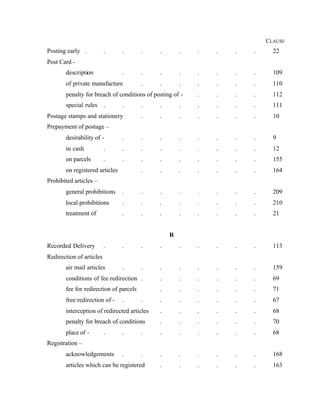 CLAUSE
Posting early . . . . . . . . . . 22
Post Card -
description . . . . . . . . 109
of private manufacture . . . . . . . 110
penalty for breach of conditions of posting of - . . . . 112
special rules . . . . . . . . . 111
Postage stamps and stationery . . . . . . . 10
Prepayment of postage –
desirability of - . . . . . . . . 9
in cash . . . . . . . . . 12
on parcels . . . . . . . . . 155
on registered articles . . . . . . . 164
Prohibited articles –
general prohibitions . . . . . . . . 209
local prohibitions . . . . . . . . 210
treatment of . . . . . . . . 21
R
Recorded Delivery . . . . . . . . . 113
Redirection of articles
air mail articles . . . . . . . . 159
conditions of fee redirection . . . . . . . 69
fee for redirection of parcels . . . . . . 71
free redirection of - . . . . . . . . 67
interception of redirected articles . . . . . . 68
penalty for breach of conditions . . . . . . 70
place of - . . . . . . . . . 68
Registration –
acknowledgements . . . . . . . . 168
articles which can be registered . . . . . . 163
 