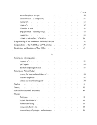 CLAUSE
attested copies of receipts . . . . . . . 169
cases in which – is compulsory . . . . . . 171
manner of - . . . . . . . . . 165
object of - . . . . . . . . . 162
of articles in bulk . . . . . . . . 167
prepayment of – free and postage . . . . . . 164
receipt for - . . . . . . . . . 166
refusal to take delivery of articles . . . . . . 36
Responsibility of the Post Office for insured articles . . . . 182
Responsibility of the Post Office for V.P. articles . . . . . 197
Restrictions and limitation of Post Office . . . . . . 63
S
Sample and pattern packets –
contents of - . . . . . . . . . 131
packing of - . . . . . . . . . 133
payment of postage in cash . . . . . . . 135
Sample and Pattern Packet –
penalty for breach of conditions of - . . . . . . 134
size and weight of - . . . . . . . . 132
unpaid and insufficiently paid - . . . . . . 130
Sealing . . . . . . . . . . . 16
Secrecy . . . . . . . . . . . 85
Services which cannot be claimed . . . . . . . 93
Stamps –
fictitious - . . . . . . . . . 14
licence for the sale of - . . . . . . . 85
manner of affixing . . . . . . . . 23
non-postal charity, etc. . . . . . . . 84
non-exchange of postage – and stationery . . . . . 86
 