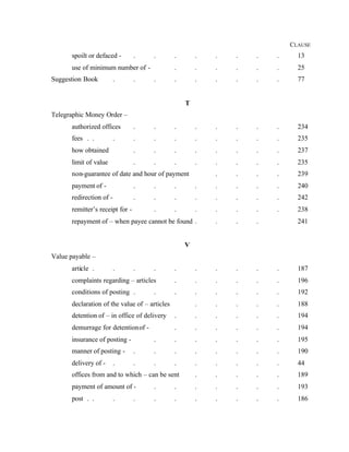 CLAUSE
spoilt or defaced - . . . . . . . . 13
use of minimum number of - . . . . . . 25
Suggestion Book . . . . . . . . . 77
T
Telegraphic Money Order –
authorized offices . . . . . . . . 234
fees . . . . . . . . . . . 235
how obtained . . . . . . . . 237
limit of value . . . . . . . . 235
non-guarantee of date and hour of payment . . . . 239
payment of - . . . . . . . . 240
redirection of - . . . . . . . . 242
remitter’s receipt for - . . . . . . . 238
repayment of – when payee cannot be found . . . . 241
V
Value payable –
article . . . . . . . . . . 187
complaints regarding – articles . . . . . . 196
conditions of posting . . . . . . . . 192
declaration of the value of – articles . . . . . 188
detention of – in office of delivery . . . . . . 194
demurrage for detentionof - . . . . . . 194
insurance of posting - . . . . . . . 195
manner of posting - . . . . . . . . 190
delivery of - . . . . . . . . . 44
offices from and to which – can be sent . . . . . 189
payment of amount of - . . . . . . . 193
post . . . . . . . . . . . 186
 