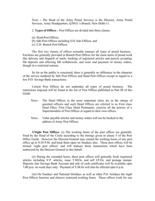 Note :- The Head of the Army Postal Services is the Director, Army Postal
Services, Army Headquarters, Q.M.G.’s Branch, New Delhi-11.
2. Types of Offices – Post Offices are divided into three classes.
(a) Head Post Offices.
(b) Sub-Post Offices including E.D. Sub-Offices, and
(c) E.D. Branch Post Offices.
The first two classes of offices normally transact all types of postal business.
Facilities are generally provided at Branch Post Offices for the main items of postal work
like delivery and dispatch of mails, booking of registered articles and parcels accepting
SB deposits and effecting SB withdrawals, and issue and payment of money orders,
though in a restricted manner.
So for as the public is concerned, there is generally no difference in the character
of the service rendered by Sub-Post Offices and Head Post Offices except in regard to a
few P.O. Savings Bank transactions.
Certain Post Offices do not undertake all types of postal business. The
restrictions imposed will be found in the list of Post Offices published as Part III of this
Guide.
Note:- The Head Offices in the more important cities are in the charge of
gazetted officers and such Head Offices are referred to as First class
Head Ofice, First Class Head Postmaster, exercise all the powers of a
Superintendent of Post Offices in regard to their own offices.
Note:- Value-payable articles and money orders will not be booked to the
address of Army Post Offices.
3.Night Post Offices- (i) The working hours of the post offices are generally
fixed by the Head of the Circle according to the timings given in clause 5 of the Post
Office Guide. However the Director-General may extend the working hours of any post
office up to 8:30 P.M. and keep them open on Sundays also. These post offices will be
termed ‘night post offices’ and will transact those transactions which have been
authorized by the Director-General in this behalf.
(ii) During the extended hours, these post offices will generally book registered
articles including V.P. articles, issue T.M.Os, and sell I.P.Os. and postage stamps.
Deposits into Savings Bank Account and sale of cash certificates will be available upto
7.00 p.m. on week days only. Payment of T.M.Os will also be effected upto 6 p.m.
(iii) On Sundays and National Holidays as well as other P.O. holidays the night
Post Offices function and observe restricted working hours. These offices work for one
 