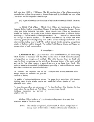 shift only from 10:00 to 17.00 hours. The delivery functions of the offices are entirely
suspended as well as the payment of Money Orders and Saving Banks and post office
Certificates are also suspended on these days.
(iv) Night Post Offices are indicated in the list of Post Offices in Part III of this
Guide.
4. Mobile Post offices – Mobile Post Offices are functioning at Bombay,
Calcutta, Delhi, Madras, Ahmedabad, Nagpur, Hyderabad, Bangalore, Kanpur, Poona,
Jaipur and Bhilai Industrial Township. These Mobile Post Offices are intended to
provide the facility of late posting in the different areas of the cities at different timings
according to a fixed schedule (excluding insured and V.P.). “These offices remain closed
on Sundays and Postal Holidays.” The Mobile Post Offices sell stamps and Postal
stationery, grant certificate of posting, book surface and air mail registered articles of the
letter mail (excluding insured and V.P.) and air parcels besides accepting unregistered
articles of the letter mail for dispatch. The mobile Post Offices at Madras and Nagpur are
also permitted to book money orders.
BUSINESS HOURS
5.Normal week days.- (i) At every Post Office and RMS Office, the hours during
which business is transacted with the public and the times at which mails are delivered
and dispatched are conspicuously notified. The public business hours are fixed with
regard to local convenience and the arrival and departure timings of the mails and all
work at the Post office counters is stopped precisely at the latest hours fixed. The
business hours in the principal Post Offices are generally as indicated below on normal
week days, which are not post office holidays.
For Reference and enquiries, sale of the
postage stamps and stationery and grant of
certificate of posting
During the entire working hour of the office.
For booking of registered and insured articles,
including value payable articles parcels and
telegraphic money orders.
For about six to seven hours (On Saturdays
usually for five hours stopping at 3 pm)
For issue of money orders, sale and payment of
postal orders, Savings Bank and Post Office
Certificate transactions and payment of
telephone bills. Etc.
For about five hours (One Saturdays for three
hours stopping at 1 p.m.)
(ii) Post Offices in charge of extra-departmental agents are kept open for a
maximum period of five hours only.
NOTE:- The delivery of registered, insured and V.P. articles, and payment of
money orders at the window of the Post Office usually be attended to
 