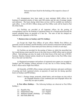 between the hours fixed for the booking of the respective classes of
articles.
(iii) Arrangements have been made in most stationery RMS offices for the
booking of registered articles of letter mail, RD articles and the sale of postage stamps
and stationery. The hours during which these services will be available are notified at
each office. A list of R.M.S. Offices doing such Post Office work will be found in Part
III of this Guide.
(iv) Facilities are provided at all important offices for the posting of
correspondence and for the booking of registered letters for a limited period beyond the
normal scheduled hours on payment of a late fee. The rates of late fee charged are
indicated in the Appendix to this Part.
7. Business done on Sundays and P.O. holidays
(a) Except the Night Post Offices all post offices Mobile Post Offices are
generally closed on Sundays and PO Holidays and no business transacted with the public.
There is also no clearance of street letter post boxes delivery of mails on such days.
(b) Facilities are provided for the posting of letters on which the prescribed late
fee is paid during certain specific hours in the letter boxes at RMS offices and at selected
offices. Such postings can also, be made in the letter boxes of the mail vans of R.M.S.
Sections, Machine franked articles should not be posted either in the Post Office letter
box or the mail van letter box.
(c) Registered newspapers and packets of registered news papers are accepted on
Sundays and PO holidays without payment of any late fee in Press Sorting Offices,
R.M.S. offices and at Night Post Offices.
(d) Generally, all RMS offices stamps and postal stationary and grant certificates
of posting and book registered articles on payment of usual late fee during specified
hours on Sundays and PO holidays.
NOTE 1 :- Postage stamps, postcards, inland letters, and envelopes are also sold at
the telegraph branches of the combined post and telegraph offices the
hours they are open to public.
8. Post offices Holidays – The following holidays are observed as Post Office
holidays :-
(1) Republic Day (26th
January)
(2) Independence Day (15th
August)
(3) Mahatma Gandhi’s Birthday (2nd
October)
(4) Idul-Zuha (Bakr-Id)
 