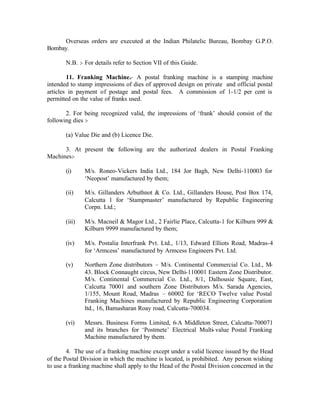 Overseas orders are executed at the Indian Philatelic Bureau, Bombay G.P.O.
Bombay.
N.B. :- For details refer to Section VII of this Guide.
11. Franking Machine.- A postal franking machine is a stamping machine
intended to stamp impressions of dies of approved design on private and official postal
articles in payment of postage and postal fees. A commission of 1-1/2 per cent is
permitted on the value of franks used.
2. For being recognized valid, the impressions of ‘frank’ should consist of the
following dies :-
(a) Value Die and (b) Licence Die.
3. At present the following are the authorized dealers in Postal Franking
Machines:-
(i) M/s. Roneo-Vickers India Ltd., 184 Jor Bagh, New Delhi-110003 for
‘Neopost’ manufactured by them;
(ii) M/s. Gillanders Arbuthnot & Co. Ltd., Gillanders House, Post Box 174,
Calcutta 1 for ‘Stampmaster’ manufactured by Republic Engineering
Corpn. Ltd.;
(iii) M/s. Macneil & Magor Ltd., 2 Fairlie Place, Calcutta-1 for Kilburn 999 &
Kilburn 9999 manufactured by them;
(iv) M/s. Postalia Interfrank Pvt. Ltd., 1/13, Edward Elliots Road, Madras-4
for ‘Armcess’ manufactured by Armcess Engineers Pvt. Ltd.
(v) Northern Zone distributors – M/s. Continental Commercial Co. Ltd., M-
43. Block Connaught circus, New Delhi-110001 Eastern Zone Distributor.
M/s. Continental Commercial Co. Ltd., 8/1, Dalhousie Square, East,
Calcutta 70001 and southern Zone Distributors M/s. Sarada Agencies,
1/155, Mount Road, Madras – 60002 for ‘RECO Twelve value Postal
Franking Machines manufactured by Republic Engineering Corporation
ltd., 16, Bamasharan Roay road, Calcutta-700034.
(vi) Messrs. Business Forms Limited, 6-A Middleton Street, Calcutta-700071
and its branches for ‘Postmete’ Electrical Multi-value Postal Franking
Machine manufactured by them.
4. The use of a franking machine except under a valid licence issued by the Head
of the Postal Division in which the machine is located, is prohibited. Any person wishing
to use a franking machine shall apply to the Head of the Postal Division concerned in the
 