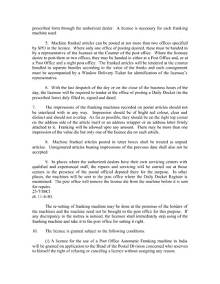 prescribed form through the authorized dealer. A licence is necessary for each franking
machine used.
5. Machine franked articles can be posted at not more than two offices specified
by SPO in the licence. Where only one office of posting desired, these must be handed in
by a representative of the licensee at the Counter of the post office. Where the licensee
desire to post them at two offices, they may be handed in either at a Post Office and, or at
a Post Office and a night post office. The franked articles will be tendered at the counter
bundled in separate bundles according to the value of the franks and each consignment
must be accompanied by a Window Delivery Ticket for identification of the licensee’s
representative.
6. With the last despatch of the day or on the close of the business hours of the
day, the licensee will be required to tender at the office of posting a Daily Docket (in the
prescribed form) duly filled in, signed and dated.
7. The impressions of the franking machines recorded on postal articles should not
be interfered with in any way. Impression should be of bright red colour, clear and
distinct and should not overlap. As far as possible, they should be on the right top corner
on the address side of the article itself or an address wrapper or an address label firmly
attached to it. Franking will be allowed upto any amount. There may be more than one
impression of the value die but only one of the licence die on each article.
8. Machine franked articles posted in letter boxes shall be treated as unpaid
articles. Unregistered articles bearing impressions of the previous date shall also not be
accepted.
9. In places where the authorized dealers have their own servicing centers with
qualified and experienced staff, the repairs and servicing will be carried out at those
centers in the presence of the postal official deputed there for the purpose. In other
places, the machines will be sent to the post office where the Daily Docket Register is
maintained. The post office will remove the license die from the machine before it is sent
for repairs.
23-7/80CI
dt. 11-6-80.
The re-setting of franking machine may be done at the premises of the holders of
the machines and the machine need not be brought to the post office for this purpose. If
any discrepancy in the metres is noticed, the licensee shall immediately stop using of the
franking machine and take it to the post office for setting it right.
10. The licence is granted subject to the following conditions.
(i) A licence for the use of a Post Office Automatic Franking machine in India
will be granted on application to the Head of the Postal Division concerned who reserves
to himself the right of refusing or canceling a licence without assigning any reason.
 