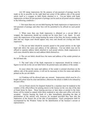 (ix) All stamp impressions for the purpose of pre-payment of postage must be
made as far as possible on the right hand top corner of the address side of the postal
article itself or a wrapper or label firmly attached to it. Cut-out labels with frank
impressions on them for pre-payment of postage can be used on all postal articles subject
to the following conditions :-
1. Not more than one cut-out label bearing the frank impression or impressions in
full payment of postage and other fees will be permitted to be affixed on such postal
articles.
2. When more than one frank impression is obtained on a cut-out label or
wrapper, the impressions should not overlap nor be more than 1 cm. Apart. In such
cases, the impressions of the stamp bearing the name of the firm, the licence number, the
date and any slogan used should appear only once and should not overlap and frank
impression.
3. The cut-out label should be securely pasted to the postal articles on the right
hand side above the name and address of the addressee. Cut-out labels may not be
affixed to separate address labels attached to such postal articles; frank impressions in
such cases should be taken on such address labels themselves.
4. The cut-out labels should have the name and address of the sender printed on
the left hand side.
5. The total value of the frank impression or impressions should be written in
figures in red ink on the cut-out label below the printed name and address of the sender.
In cases where the name and address of the sender is printed elsewhere on the
address side of the postal articles, it will not be necessary to have his name and address
printed on the cut-out labels.
(x) Franking will be allowed upto any amount. Impressions which must be of a
bright red colour must be clear and distinct, otherwise the article is liable to be refused by
the post office.
(xi) (a) Postal articles for dispatch franked by a machine must be tendered at the
window of the office/offices for posting shown in the licence on the very day of the date
of frank borne by them. Those bearing previous or later dates or posted in the letter
boxes will be treated as unpaid while those tendered or any other post office will not be
accepted. Articles bearing the frank of a date immediately preceding the date of
presentation of the articles will, however, be accepted provided they bear also the
impression of the licence die of the date of presentation. Each consignment shall be
accompanied by the Window Ticket for the identification of the licensee’s servant or
representative.
 