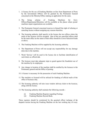 1. A licence for the use of Franking Machine on hire from Department of Posts
by the Government Offices will be granted by the Postmaster General
concerned on the Ministry/Office making an application for the same.
2. The hiring scheme of Franking Machines for Govt.
Offices/Departments/Ministries will be available at the places where postal
machines repair organizations are available.
3. The Postmaster General concerned reserves to himself the right of refusing or
canceling licence without assigning any reasons therefore.
4. The licensing authority shall specify in the licence the two offices where the
mails of the licencee will be accepted. One of the two specified offices shall
be the main office an the status of that office should be Lower Selection Grade
or above.
5. The Franking Machine will be supplied by the licensing authority.
6. The Department of Posts will not accept any responsibility for any damage
done due to the machine.
7. Word ‘Service’ will be used in the licence die to facilitate identification of
such letters as official dak.
8. The licencee must take adequate steps to guard against the fraudulent use of
the machine by its employees.
9. Any change in location of the machine shall be notified by the licencee to the
Postmaster general and the Office of posting.
10. A licence is necessary for the possession of each Franking Machine.
11. The machine so licensed will be utilized for franking of official mails of the
office of licencee only.
12. The licensing authority will also issue window delivery ticket to the licencee,
along with the licence.
13. The licencing authority shall maintain the following records :
(i) Franking Machine Register regarding Postings.
(ii) Franking Machine Record Book.
These registers should be scrutinized by the gazetted officer incharge of the
dispatch section having the Franking Machine on the last working day of every
 